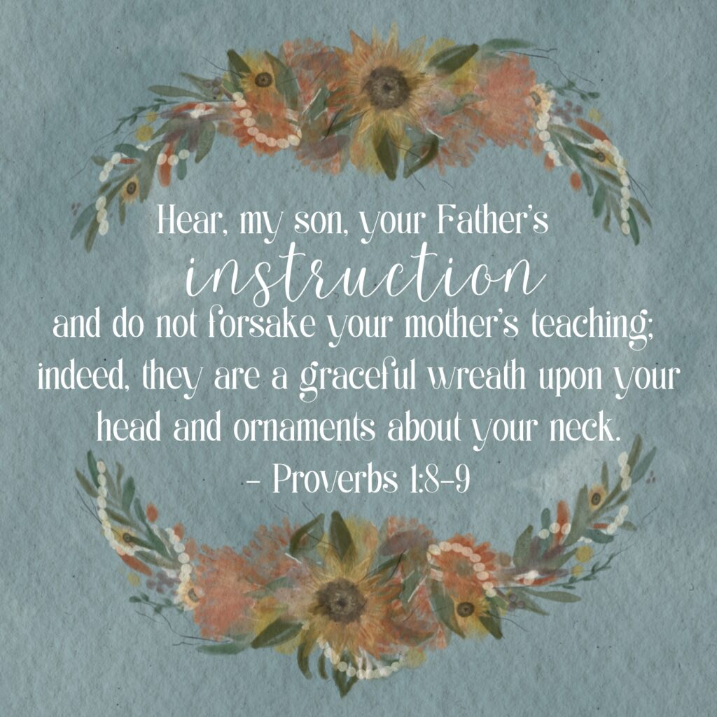 Hear, my son, your Father’s instruction and do not forsake your mother’s teaching; indeed, they are  a graceful wreath upon your head and ornaments about your neck.  Proverbs 1:8-9
